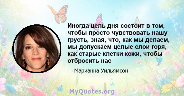 Иногда цель дня состоит в том, чтобы просто чувствовать нашу грусть, зная, что, как мы делаем, мы допускаем целые слои горя, как старые клетки кожи, чтобы отбросить нас