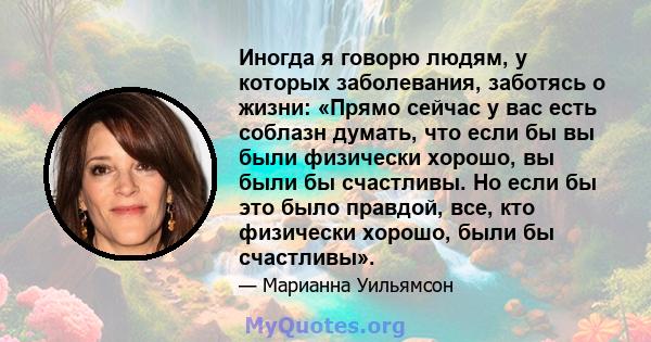 Иногда я говорю людям, у которых заболевания, заботясь о жизни: «Прямо сейчас у вас есть соблазн думать, что если бы вы были физически хорошо, вы были бы счастливы. Но если бы это было правдой, все, кто физически