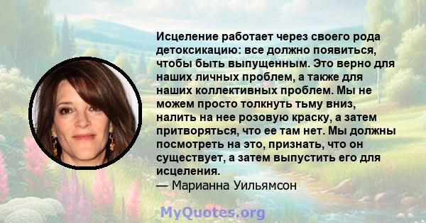 Исцеление работает через своего рода детоксикацию: все должно появиться, чтобы быть выпущенным. Это верно для наших личных проблем, а также для наших коллективных проблем. Мы не можем просто толкнуть тьму вниз, налить