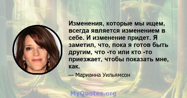 Изменения, которые мы ищем, всегда является изменением в себе. И изменение придет. Я заметил, что, пока я готов быть другим, что -то или кто -то приезжает, чтобы показать мне, как.