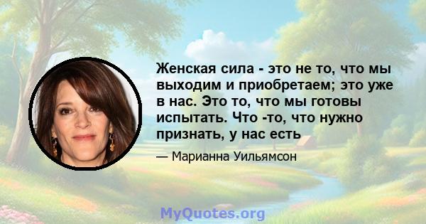 Женская сила - это не то, что мы выходим и приобретаем; это уже в нас. Это то, что мы готовы испытать. Что -то, что нужно признать, у нас есть