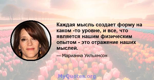 Каждая мысль создает форму на каком -то уровне, и все, что является нашим физическим опытом - это отражение наших мыслей.