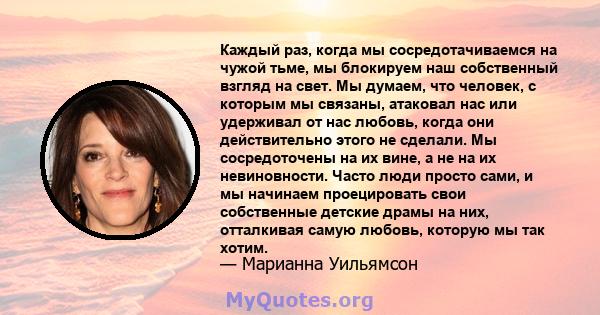 Каждый раз, когда мы сосредотачиваемся на чужой тьме, мы блокируем наш собственный взгляд на свет. Мы думаем, что человек, с которым мы связаны, атаковал нас или удерживал от нас любовь, когда они действительно этого не 