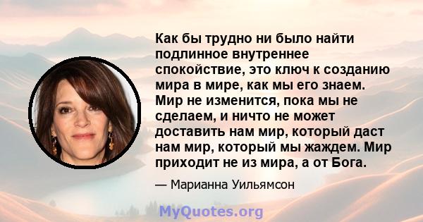 Как бы трудно ни было найти подлинное внутреннее спокойствие, это ключ к созданию мира в мире, как мы его знаем. Мир не изменится, пока мы не сделаем, и ничто не может доставить нам мир, который даст нам мир, который мы 