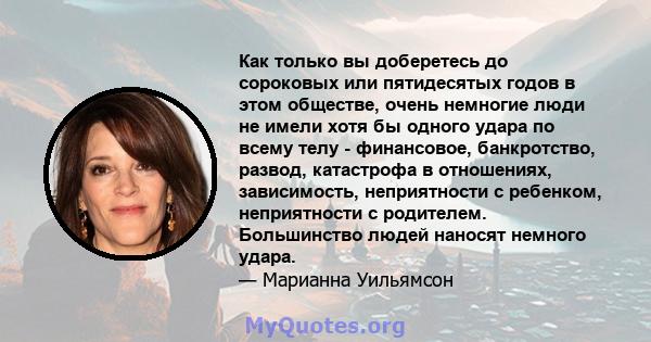 Как только вы доберетесь до сороковых или пятидесятых годов в этом обществе, очень немногие люди не имели хотя бы одного удара по всему телу - финансовое, банкротство, развод, катастрофа в отношениях, зависимость,