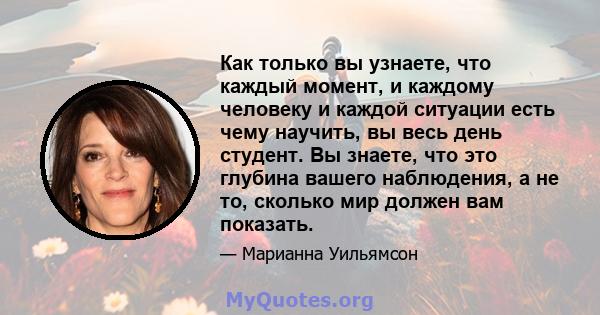 Как только вы узнаете, что каждый момент, и каждому человеку и каждой ситуации есть чему научить, вы весь день студент. Вы знаете, что это глубина вашего наблюдения, а не то, сколько мир должен вам показать.