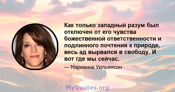 Как только западный разум был отключен от его чувства божественной ответственности и подлинного почтения к природе, весь ад вырвался в свободу. И вот где мы сейчас.