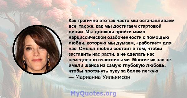 Как трагично это так часто мы останавливаем все, так же, как мы достигаем стартовой линии. Мы должны пройти мимо нарциссической озабоченности с помощью любви, которую мы думаем, «работает» для нас. Смысл любви состоит в 