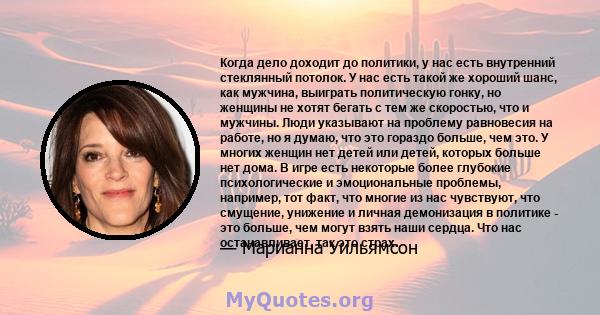 Когда дело доходит до политики, у нас есть внутренний стеклянный потолок. У нас есть такой же хороший шанс, как мужчина, выиграть политическую гонку, но женщины не хотят бегать с тем же скоростью, что и мужчины. Люди