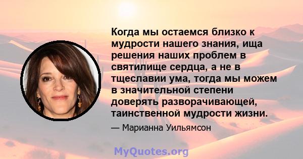 Когда мы остаемся близко к мудрости нашего знания, ища решения наших проблем в святилище сердца, а не в тщеславии ума, тогда мы можем в значительной степени доверять разворачивающей, таинственной мудрости жизни.