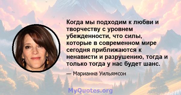 Когда мы подходим к любви и творчеству с уровнем убежденности, что силы, которые в современном мире сегодня приближаются к ненависти и разрушению, тогда и только тогда у нас будет шанс.