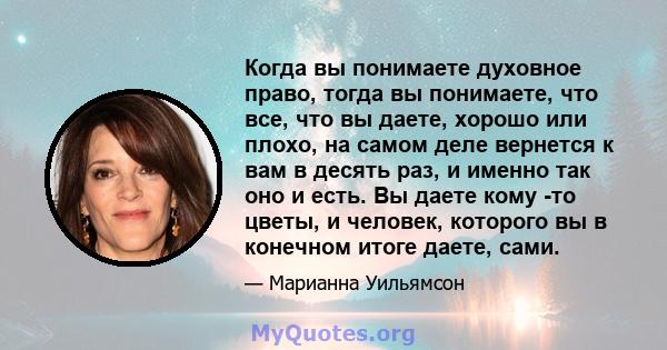 Когда вы понимаете духовное право, тогда вы понимаете, что все, что вы даете, хорошо или плохо, на самом деле вернется к вам в десять раз, и именно так оно и есть. Вы даете кому -то цветы, и человек, которого вы в