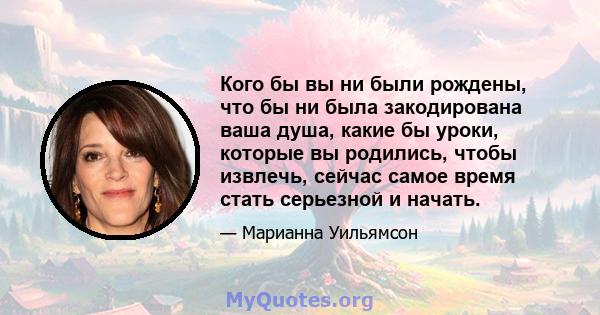 Кого бы вы ни были рождены, что бы ни была закодирована ваша душа, какие бы уроки, которые вы родились, чтобы извлечь, сейчас самое время стать серьезной и начать.