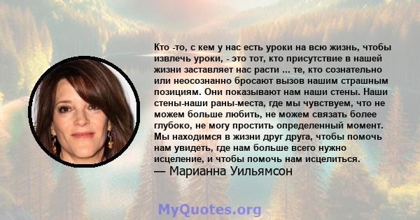 Кто -то, с кем у нас есть уроки на всю жизнь, чтобы извлечь уроки, - это тот, кто присутствие в нашей жизни заставляет нас расти ... те, кто сознательно или неосознанно бросают вызов нашим страшным позициям. Они