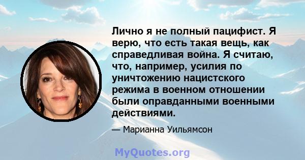 Лично я не полный пацифист. Я верю, что есть такая вещь, как справедливая война. Я считаю, что, например, усилия по уничтожению нацистского режима в военном отношении были оправданными военными действиями.