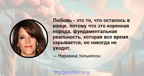 Любовь - это то, что осталось в конце, потому что это коренная порода, фундаментальная реальность, которая все время скрывается, но никогда не уходит.