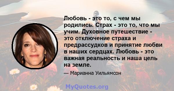 Любовь - это то, с чем мы родились. Страх - это то, что мы учим. Духовное путешествие - это отключение страха и предрассудков и принятие любви в наших сердцах. Любовь - это важная реальность и наша цель на земле.