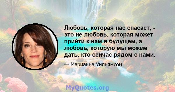 Любовь, которая нас спасает, - это не любовь, которая может прийти к нам в будущем, а любовь, которую мы можем дать, кто сейчас рядом с нами.