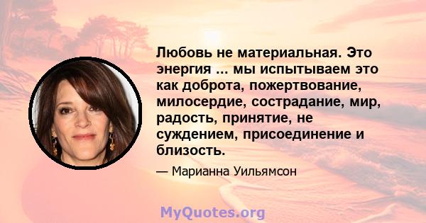 Любовь не материальная. Это энергия ... мы испытываем это как доброта, пожертвование, милосердие, сострадание, мир, радость, принятие, не суждением, присоединение и близость.