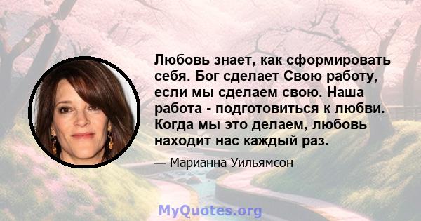 Любовь знает, как сформировать себя. Бог сделает Свою работу, если мы сделаем свою. Наша работа - подготовиться к любви. Когда мы это делаем, любовь находит нас каждый раз.