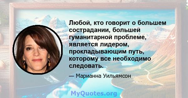 Любой, кто говорит о большем сострадании, большей гуманитарной проблеме, является лидером, прокладывающим путь, которому все необходимо следовать.