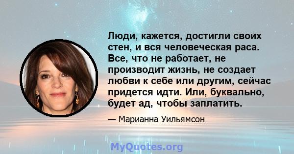 Люди, кажется, достигли своих стен, и вся человеческая раса. Все, что не работает, не производит жизнь, не создает любви к себе или другим, сейчас придется идти. Или, буквально, будет ад, чтобы заплатить.