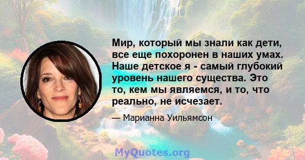 Мир, который мы знали как дети, все еще похоронен в наших умах. Наше детское я - самый глубокий уровень нашего существа. Это то, кем мы являемся, и то, что реально, не исчезает.