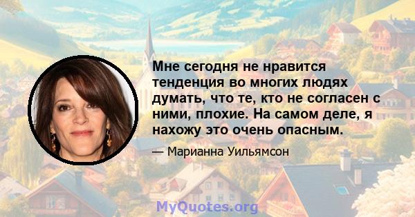 Мне сегодня не нравится тенденция во многих людях думать, что те, кто не согласен с ними, плохие. На самом деле, я нахожу это очень опасным.