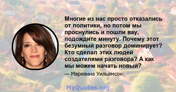 Многие из нас просто отказались от политики, но потом мы проснулись и пошли вау, подождите минуту. Почему этот безумный разговор доминирует? Кто сделал этих людей создателями разговора? А как мы можем начать новый?