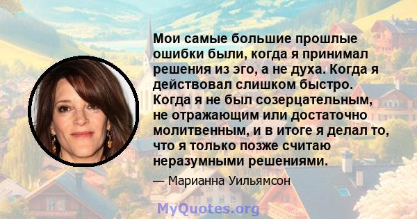 Мои самые большие прошлые ошибки были, когда я принимал решения из эго, а не духа. Когда я действовал слишком быстро. Когда я не был созерцательным, не отражающим или достаточно молитвенным, и в итоге я делал то, что я