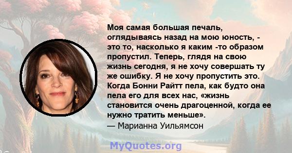 Моя самая большая печаль, оглядываясь назад на мою юность, - это то, насколько я каким -то образом пропустил. Теперь, глядя на свою жизнь сегодня, я не хочу совершать ту же ошибку. Я не хочу пропустить это. Когда Бонни