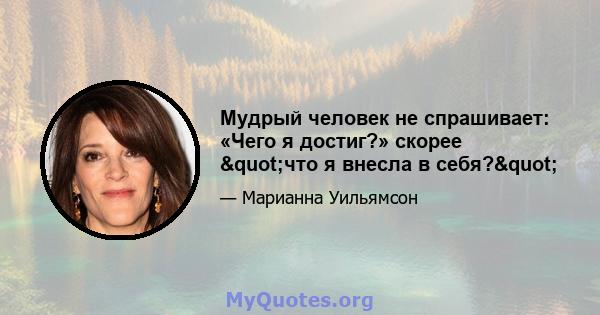 Мудрый человек не спрашивает: «Чего я достиг?» скорее "что я внесла в себя?"