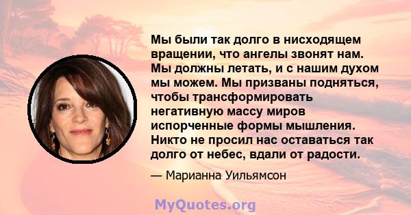 Мы были так долго в нисходящем вращении, что ангелы звонят нам. Мы должны летать, и с нашим духом мы можем. Мы призваны подняться, чтобы трансформировать негативную массу миров испорченные формы мышления. Никто не