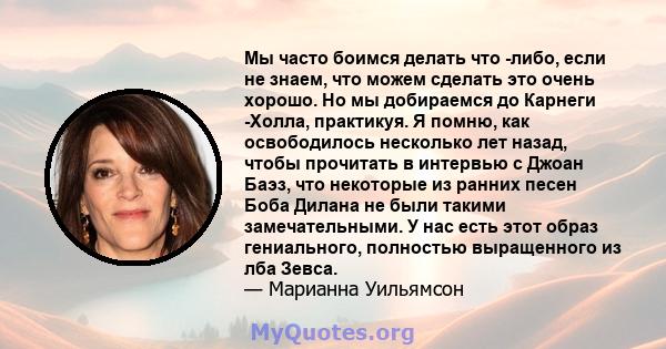 Мы часто боимся делать что -либо, если не знаем, что можем сделать это очень хорошо. Но мы добираемся до Карнеги -Холла, практикуя. Я помню, как освободилось несколько лет назад, чтобы прочитать в интервью с Джоан Баэз, 