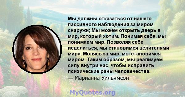 Мы должны отказаться от нашего пассивного наблюдения за миром снаружи; Мы можем открыть дверь в мир, который хотим. Понимая себя, мы понимаем мир. Позволяя себе исцелиться, мы становимся целителями мира. Молясь за мир,