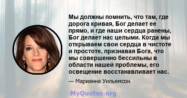 Мы должны помнить, что там, где дорога кривая, Бог делает ее прямо, и где наши сердца ранены, Бог делает нас целыми. Когда мы открываем свои сердца в чистоте и простоте, признавая Бога, что мы совершенно бессильны в