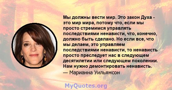 Мы должны вести мир. Это закон Духа - это мир мира, потому что, если мы просто стремимся управлять последствиями ненависти, что, конечно, должно быть сделано. Но если все, что мы делаем, это управляем последствиями