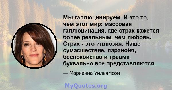 Мы галлюцинируем. И это то, чем этот мир: массовая галлюцинация, где страх кажется более реальным, чем любовь. Страх - это иллюзия. Наше сумасшествие, паранойя, беспокойство и травма буквально все представляются.