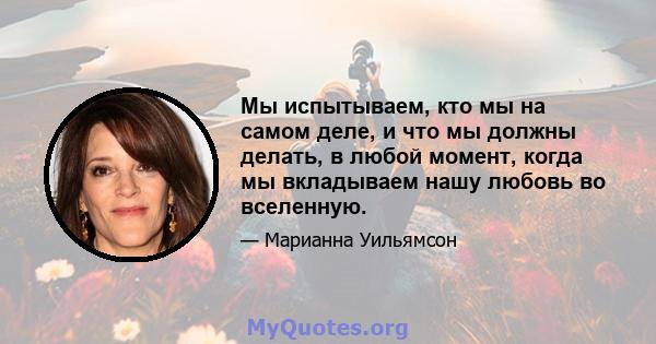 Мы испытываем, кто мы на самом деле, и что мы должны делать, в любой момент, когда мы вкладываем нашу любовь во вселенную.