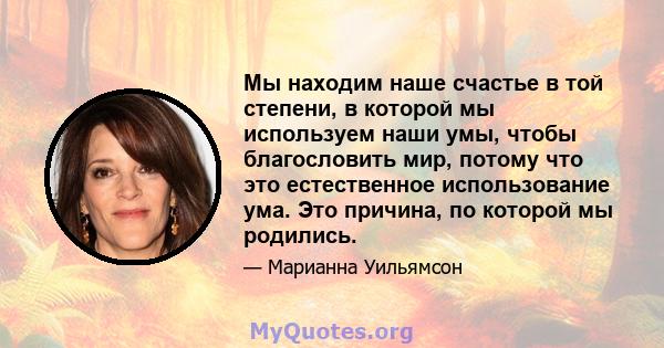 Мы находим наше счастье в той степени, в которой мы используем наши умы, чтобы благословить мир, потому что это естественное использование ума. Это причина, по которой мы родились.