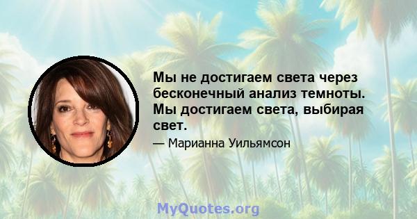 Мы не достигаем света через бесконечный анализ темноты. Мы достигаем света, выбирая свет.