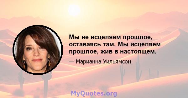 Мы не исцеляем прошлое, оставаясь там. Мы исцеляем прошлое, жив в настоящем.