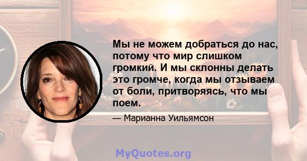 Мы не можем добраться до нас, потому что мир слишком громкий. И мы склонны делать это громче, когда мы отзываем от боли, притворяясь, что мы поем.