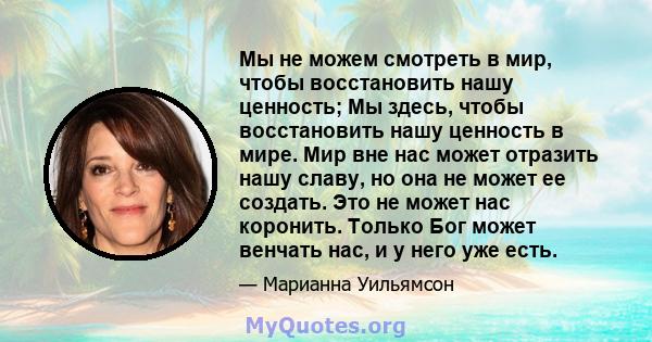 Мы не можем смотреть в мир, чтобы восстановить нашу ценность; Мы здесь, чтобы восстановить нашу ценность в мире. Мир вне нас может отразить нашу славу, но она не может ее создать. Это не может нас коронить. Только Бог