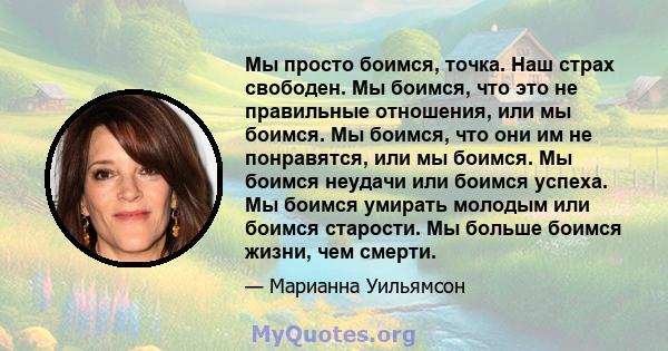 Мы просто боимся, точка. Наш страх свободен. Мы боимся, что это не правильные отношения, или мы боимся. Мы боимся, что они им не понравятся, или мы боимся. Мы боимся неудачи или боимся успеха. Мы боимся умирать молодым