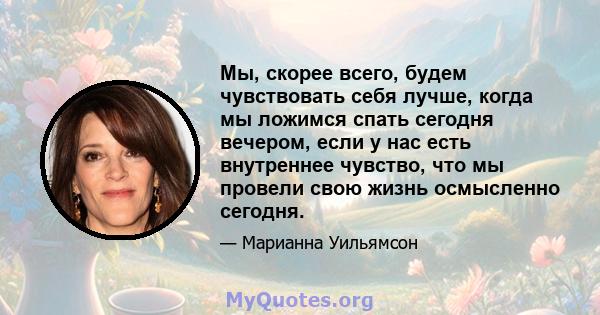 Мы, скорее всего, будем чувствовать себя лучше, когда мы ложимся спать сегодня вечером, если у нас есть внутреннее чувство, что мы провели свою жизнь осмысленно сегодня.