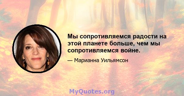 Мы сопротивляемся радости на этой планете больше, чем мы сопротивляемся войне.