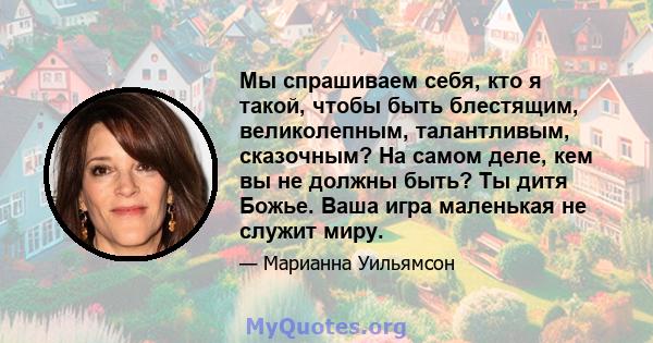 Мы спрашиваем себя, кто я такой, чтобы быть блестящим, великолепным, талантливым, сказочным? На самом деле, кем вы не должны быть? Ты дитя Божье. Ваша игра маленькая не служит миру.