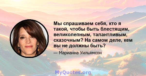 Мы спрашиваем себя, кто я такой, чтобы быть блестящим, великолепным, талантливым, сказочным? На самом деле, кем вы не должны быть?