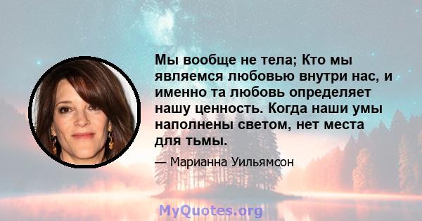 Мы вообще не тела; Кто мы являемся любовью внутри нас, и именно та любовь определяет нашу ценность. Когда наши умы наполнены светом, нет места для тьмы.